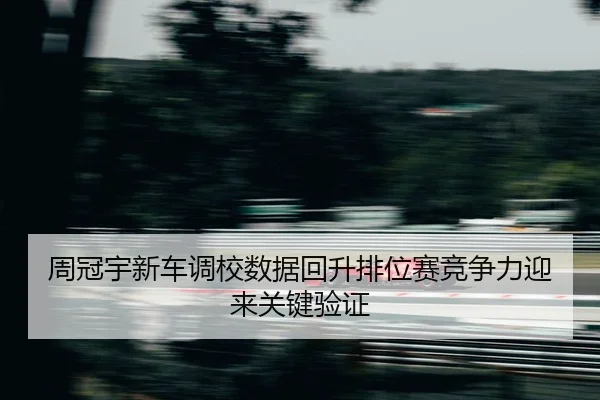 周冠宇新车调校数据回升排位赛竞争力迎来关键验证